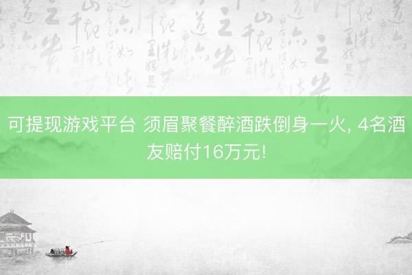 可提现游戏平台 须眉聚餐醉酒跌倒身一火， 4名酒友赔付16万元!