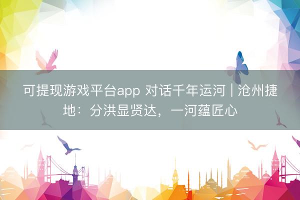 可提现游戏平台app 对话千年运河 | 沧州捷地：分洪显贤达，一河蕴匠心