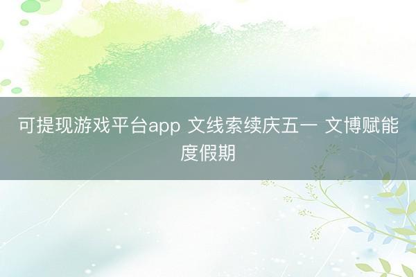 可提现游戏平台app 文线索续庆五一 文博赋能度假期