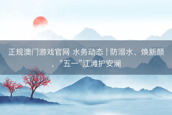 正规澳门游戏官网 水务动态 | 防溺水、焕新颜，“五一”江滩护安澜