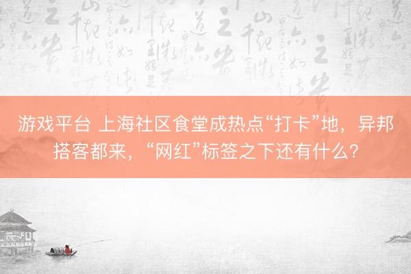 游戏平台 上海社区食堂成热点“打卡”地，异邦搭客都来，“网红”标签之下还有什么？