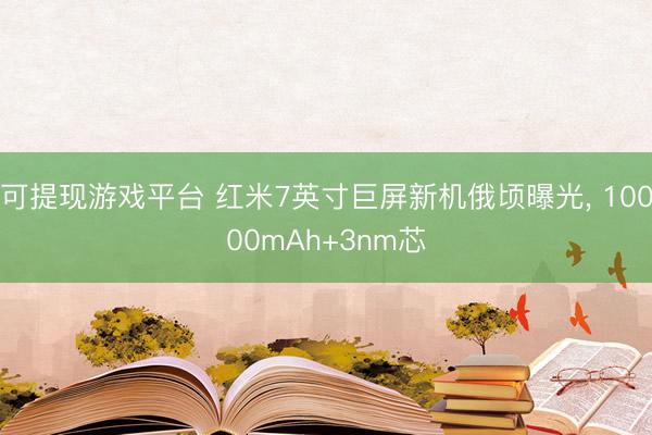 可提现游戏平台 红米7英寸巨屏新机俄顷曝光， 10000mAh+3nm芯