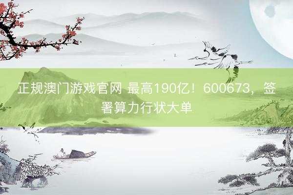 正规澳门游戏官网 最高190亿！600673，签署算力行状大单
