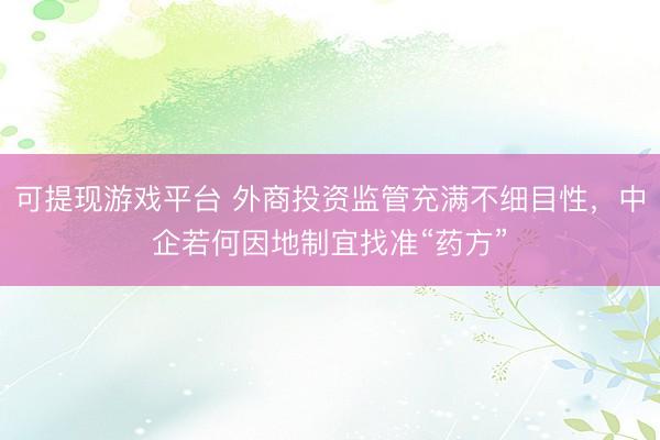 可提现游戏平台 外商投资监管充满不细目性，中企若何因地制宜找准“药方”
