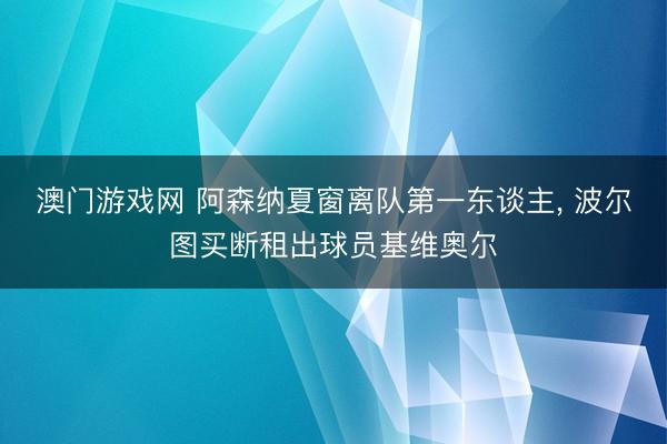 澳门游戏网 阿森纳夏窗离队第一东谈主, 波尔图买断租出球员基维奥尔