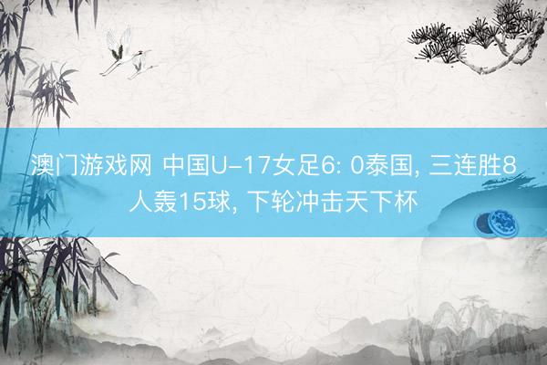 澳门游戏网 中国U-17女足6: 0泰国， 三连胜8人轰15球， 下轮冲击天下杯