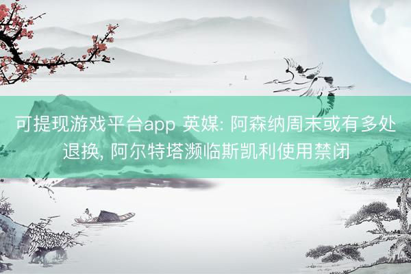 可提现游戏平台app 英媒: 阿森纳周末或有多处退换, 阿尔特塔濒临斯凯利使用禁闭