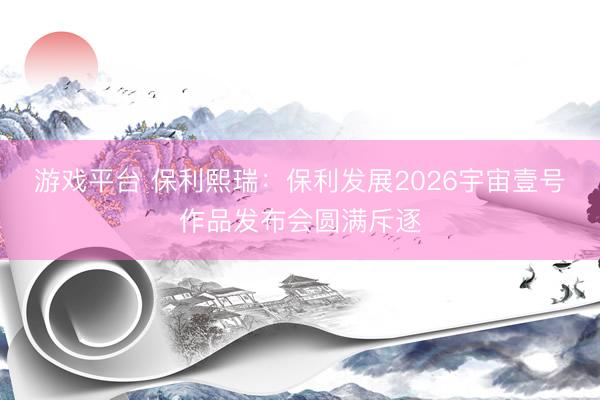 游戏平台 保利熙瑞：保利发展2026宇宙壹号作品发布会圆满斥逐