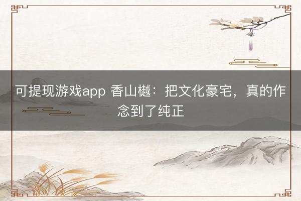 可提现游戏app 香山樾：把文化豪宅，真的作念到了纯正