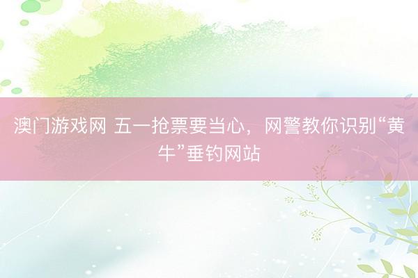 澳门游戏网 五一抢票要当心，网警教你识别“黄牛”垂钓网站