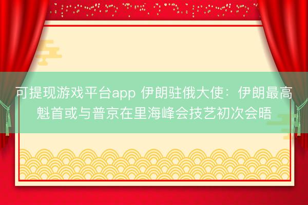 可提现游戏平台app 伊朗驻俄大使：伊朗最高魁首或与普京在里海峰会技艺初次会晤
