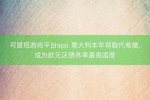 可提现游戏平台app 意大利本年将取代希腊，成为欧元区债务率最高国度