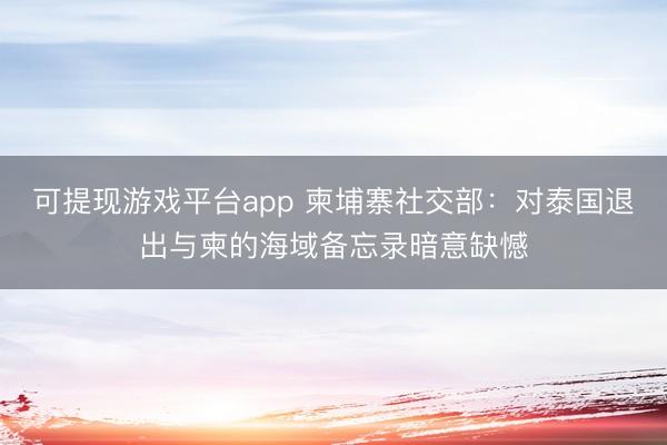 可提现游戏平台app 柬埔寨社交部：对泰国退出与柬的海域备忘录暗意缺憾