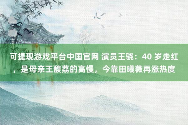 可提现游戏平台中国官网 演员王骁：40 岁走红，是母亲王馥荔的高慢，今靠田曦薇再涨热度