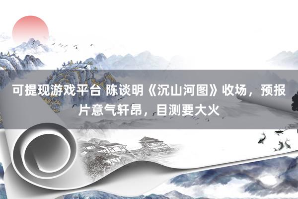 可提现游戏平台 陈谈明《沉山河图》收场，预报片意气轩昂，目测要大火