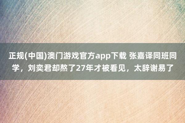 正规(中国)澳门游戏官方app下载 张嘉译同班同学，刘奕君却熬了27年才被看见，太辞谢易了