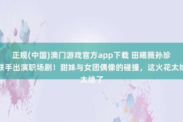 正规(中国)澳门游戏官方app下载 田曦薇孙珍妮联手出演职场剧！甜妹与女团偶像的碰撞，这火花太绝了
