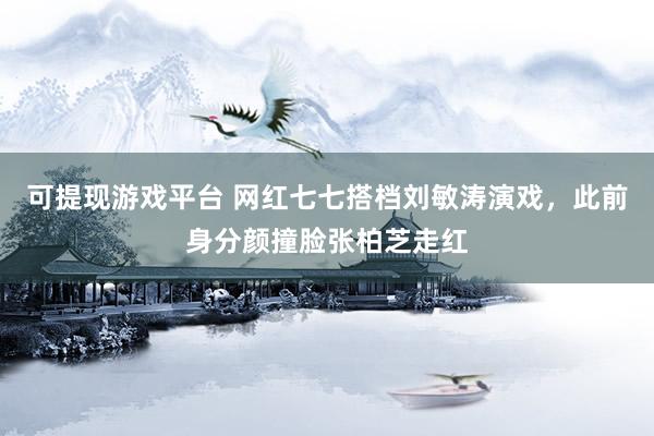 可提现游戏平台 网红七七搭档刘敏涛演戏，此前身分颜撞脸张柏芝走红