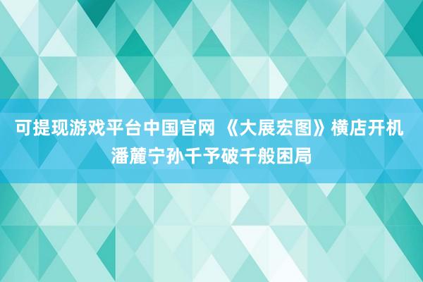 可提现游戏平台中国官网 《大展宏图》横店开机 潘麓宁孙千予破千般困局