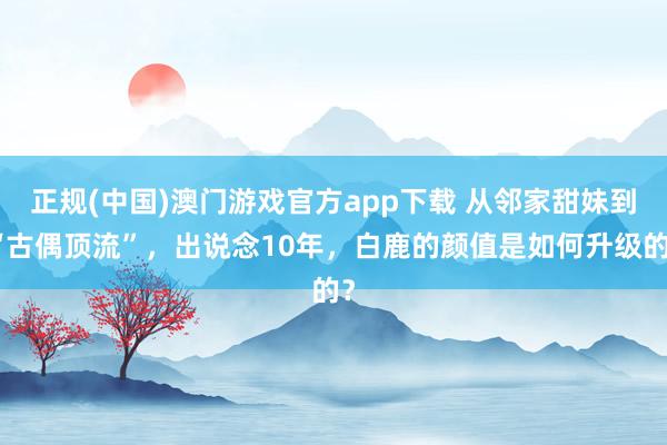 正规(中国)澳门游戏官方app下载 从邻家甜妹到“古偶顶流”，出说念10年，白鹿的颜值是如何升级的？
