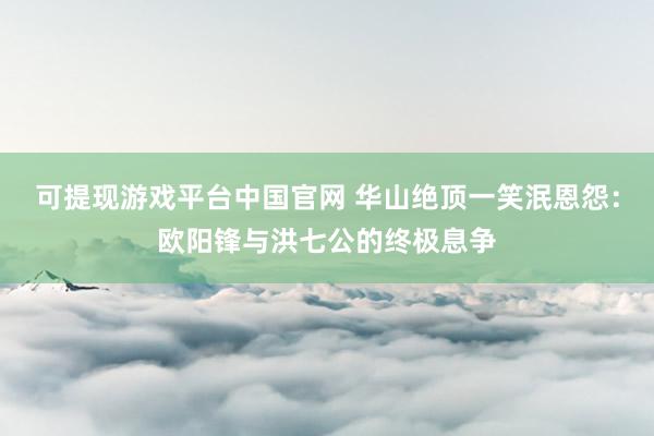 可提现游戏平台中国官网 华山绝顶一笑泯恩怨：欧阳锋与洪七公的终极息争