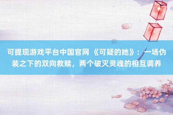 可提现游戏平台中国官网 《可疑的她》：一场伪装之下的双向救赎，两个破灭灵魂的相互调养