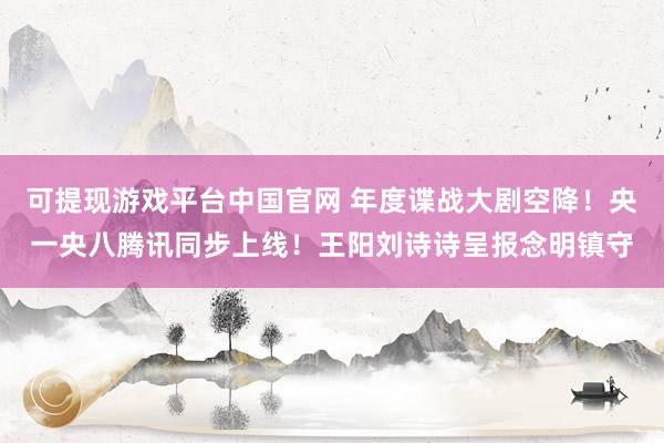 可提现游戏平台中国官网 年度谍战大剧空降！央一央八腾讯同步上线！王阳刘诗诗呈报念明镇守