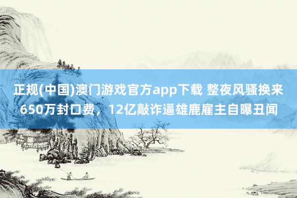 正规(中国)澳门游戏官方app下载 整夜风骚换来650万封口费，12亿敲诈逼雄鹿雇主自曝丑闻