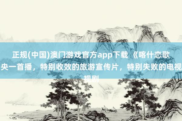 正规(中国)澳门游戏官方app下载 《喀什恋歌》央一首播，特别收效的旅游宣传片，特别失败的电视剧