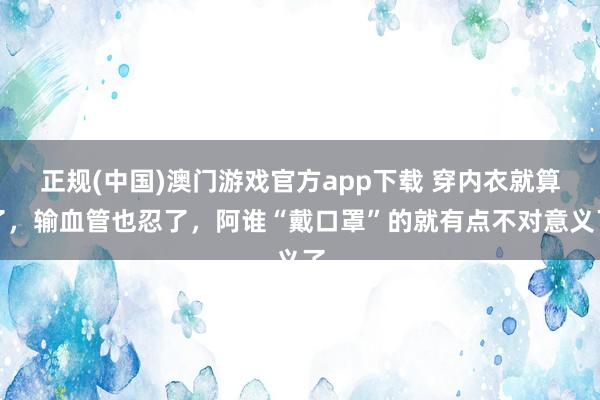 正规(中国)澳门游戏官方app下载 穿内衣就算了，输血管也忍了，阿谁“戴口罩”的就有点不对意义了