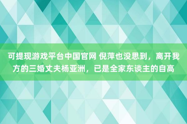 可提现游戏平台中国官网 倪萍也没思到，离开我方的三婚丈夫杨亚洲，已是全家东谈主的自高