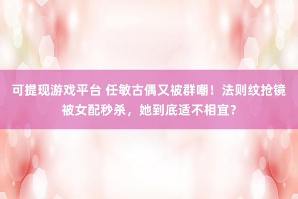 可提现游戏平台 任敏古偶又被群嘲！法则纹抢镜被女配秒杀，她到底适不相宜？