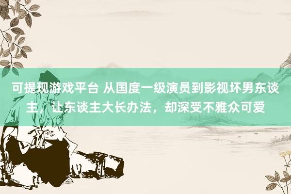 可提现游戏平台 从国度一级演员到影视坏男东谈主，让东谈主大长办法，却深受不雅众可爱