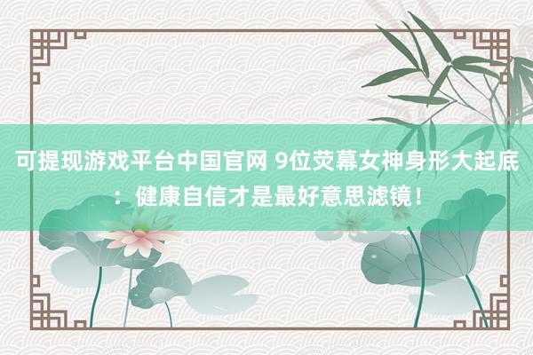 可提现游戏平台中国官网 9位荧幕女神身形大起底：健康自信才是最好意思滤镜！