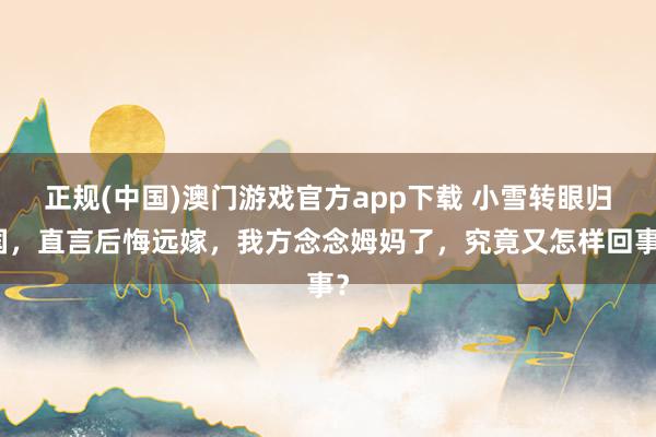 正规(中国)澳门游戏官方app下载 小雪转眼归国，直言后悔远嫁，我方念念姆妈了，究竟又怎样回事？