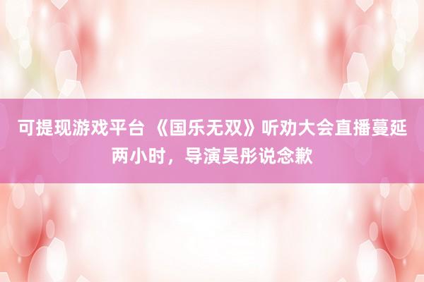可提现游戏平台 《国乐无双》听劝大会直播蔓延两小时，导演吴彤说念歉
