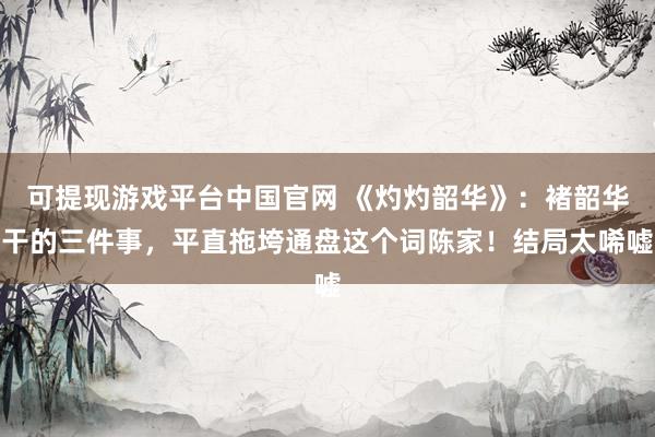 可提现游戏平台中国官网 《灼灼韶华》：褚韶华干的三件事，平直拖垮通盘这个词陈家！结局太唏嘘