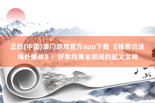 正规(中国)澳门游戏官方app下载 《杨君访谈海外媒体》：好莱坞黄金期间的起义女神