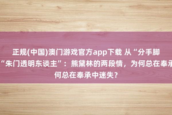 正规(中国)澳门游戏官方app下载 从“分手脚的鞋”到“朱门透明东谈主”：熊黛林的两段情，为何总在奉承中迷失？