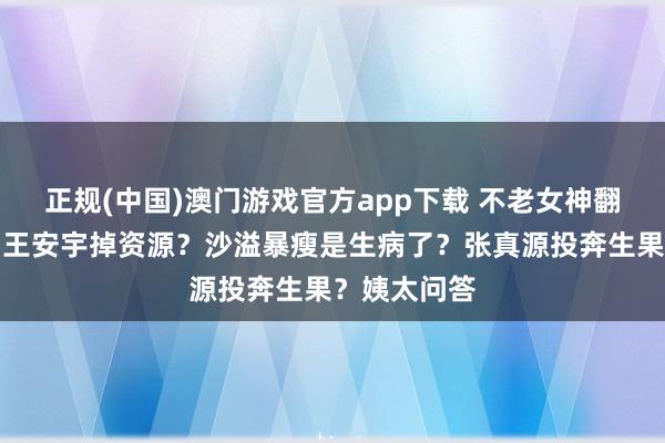 正规(中国)澳门游戏官方app下载 不老女神翻车进去了？王安宇掉资源？沙溢暴瘦是生病了？张真源投奔生果？姨太问答