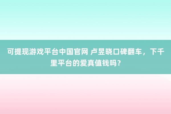 可提现游戏平台中国官网 卢昱晓口碑翻车，下千里平台的爱真值钱吗？