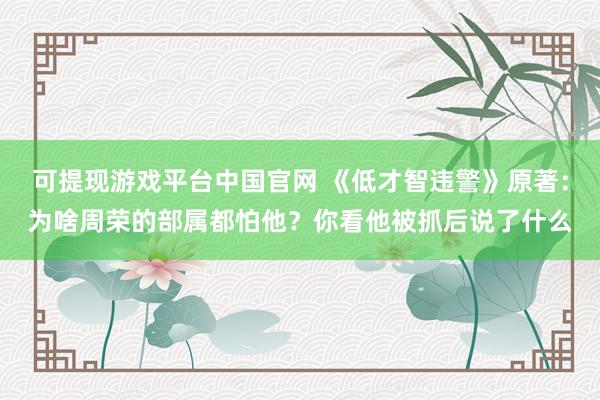 可提现游戏平台中国官网 《低才智违警》原著：为啥周荣的部属都怕他？你看他被抓后说了什么