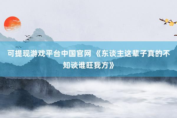 可提现游戏平台中国官网 《东谈主这辈子真的不知谈谁旺我方》