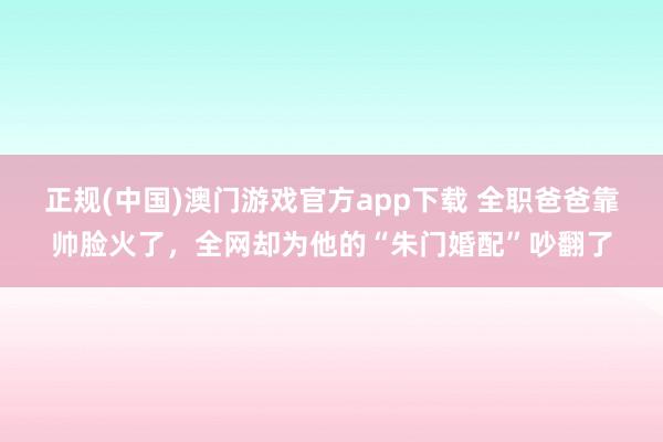 正规(中国)澳门游戏官方app下载 全职爸爸靠帅脸火了，全网却为他的“朱门婚配”吵翻了