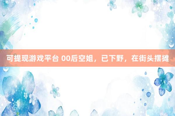 可提现游戏平台 00后空姐，已下野，在街头摆摊