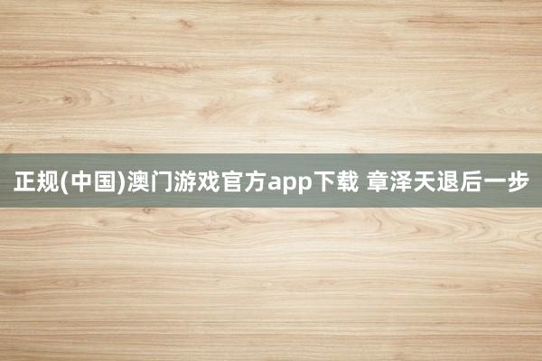 正规(中国)澳门游戏官方app下载 章泽天退后一步