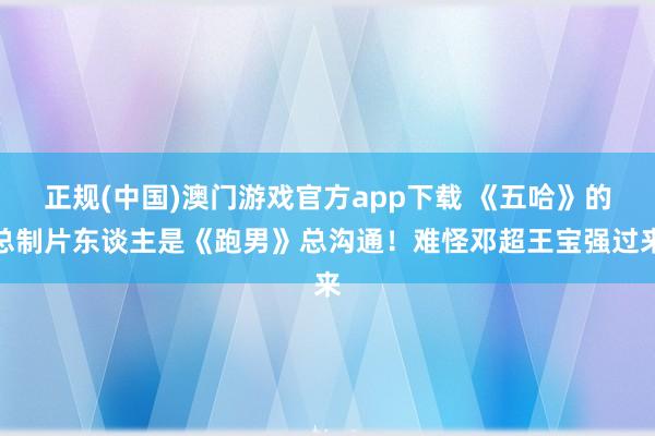 正规(中国)澳门游戏官方app下载 《五哈》的总制片东谈主是《跑男》总沟通！难怪邓超王宝强过来