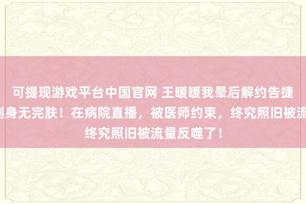 可提现游戏平台中国官网 王暖暖我晕后解约告捷，却被骂到身无完肤！在病院直播，被医师约束，终究照旧被流量反噬了！