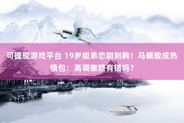 可提现游戏平台 19岁姐弟恋甜到齁！马頔酸成热情包：高调撒糖有错吗？
