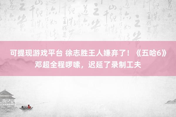 可提现游戏平台 徐志胜王人嫌弃了！《五哈6》邓超全程啰嗦，迟延了录制工夫